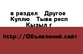  в раздел : Другое » Куплю . Тыва респ.,Кызыл г.